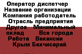 Оператор-диспетчер › Название организации ­ Компания-работодатель › Отрасль предприятия ­ Другое › Минимальный оклад ­ 1 - Все города Работа » Вакансии   . Крым,Бахчисарай